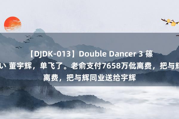 【DJDK-013】Double Dancer 3 篠田ゆう 三浦まい 董宇辉，单飞了。老俞支付7658万仳离费，把与辉同业送给宇辉