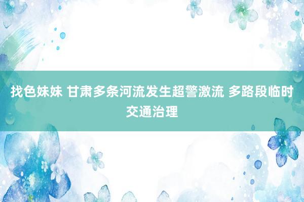 找色妹妹 甘肃多条河流发生超警激流 多路段临时交通治理