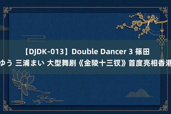 【DJDK-013】Double Dancer 3 篠田ゆう 三浦まい 大型舞剧《金陵十三钗》首度亮相香港