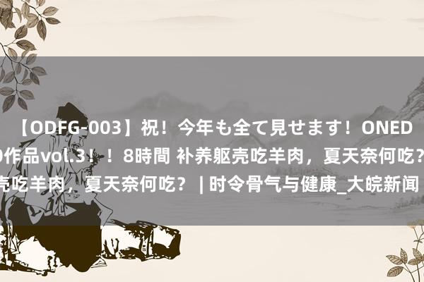 【ODFG-003】祝！今年も全て見せます！ONEDAFULL1年の軌跡全60作品vol.3！！8時間 补养躯壳吃羊肉，夏天奈何吃？ | 时令骨气与健康_大皖新闻 | 安徽网