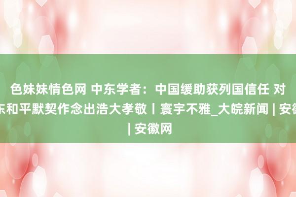 色妹妹情色网 中东学者：中国缓助获列国信任 对中东和平默契作念出浩大孝敬丨寰宇不雅_大皖新闻 | 安徽网