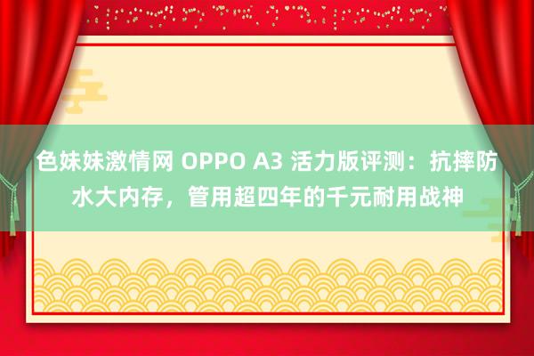 色妹妹激情网 OPPO A3 活力版评测：抗摔防水大内存，管用超四年的千元耐用战神