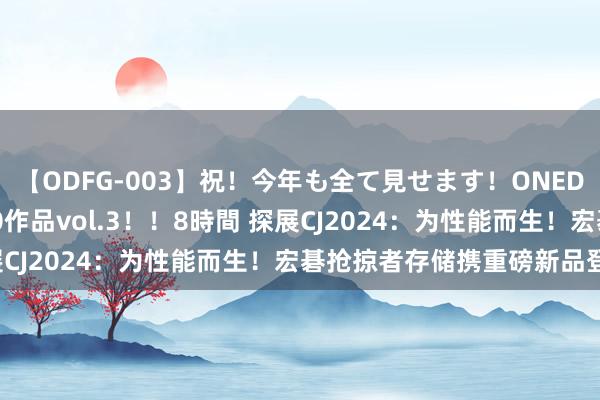 【ODFG-003】祝！今年も全て見せます！ONEDAFULL1年の軌跡全60作品vol.3！！8時間 探展CJ2024：为性能而生！宏碁抢掠者存储携重磅新品登陆！