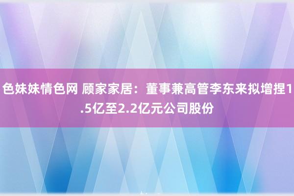 色妹妹情色网 顾家家居：董事兼高管李东来拟增捏1.5亿至2.2亿元公司股份