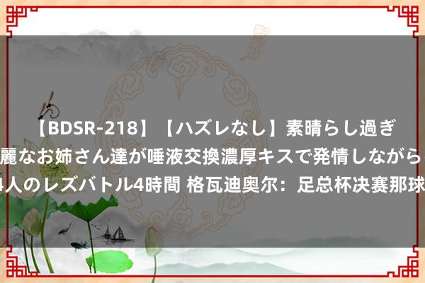 【BDSR-218】【ハズレなし】素晴らし過ぎる美女レズ。 ガチで綺麗なお姉さん達が唾液交換濃厚キスで発情しながらイキまくる！ 24人のレズバトル4時間 格瓦迪奥尔：足总杯决赛那球是念念传给门将 踢什么位置王人不会沮丧