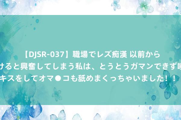 【DJSR-037】職場でレズ痴漢 以前から気になるあの娘を見つけると興奮してしまう私は、とうとうガマンできず唾液まみれでディープキスをしてオマ●コも舐めまくっちゃいました！！ 药厂总监罗尔费斯：塔的情况无变化，他会随队干涉季前检会营