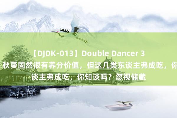 【DJDK-013】Double Dancer 3 篠田ゆう 三浦まい 秋葵固然很有养分价值，但这几类东谈主弗成吃，你知谈吗？忽视储藏