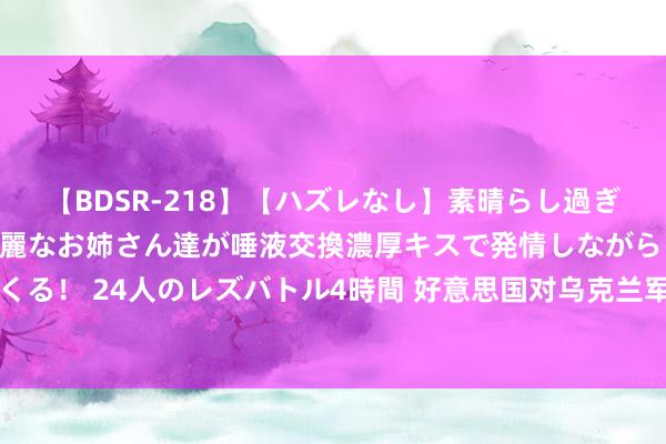 【BDSR-218】【ハズレなし】素晴らし過ぎる美女レズ。 ガチで綺麗なお姉さん達が唾液交換濃厚キスで発情しながらイキまくる！ 24人のレズバトル4時間 好意思国对乌克兰军事赞助再“虚高”20亿好意思元