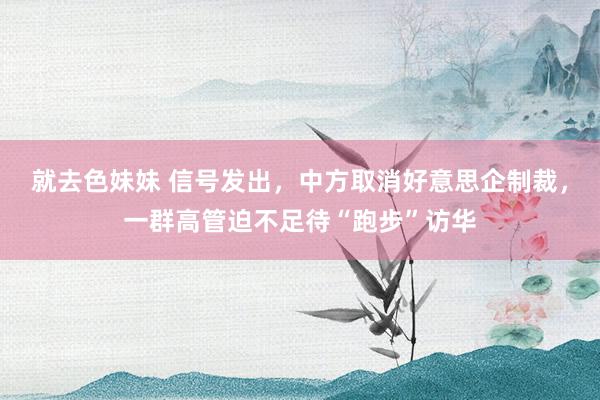 就去色妹妹 信号发出，中方取消好意思企制裁，一群高管迫不足待“跑步”访华