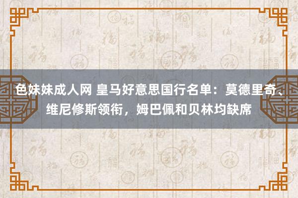 色妹妹成人网 皇马好意思国行名单：莫德里奇、维尼修斯领衔，姆巴佩和贝林均缺席