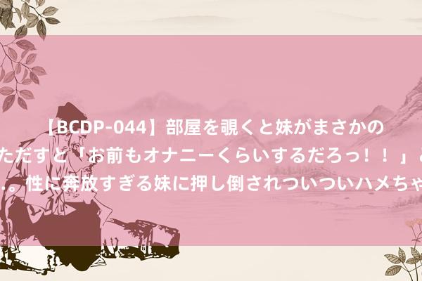 【BCDP-044】部屋を覗くと妹がまさかのアナルオナニー。問いただすと「お前もオナニーくらいするだろっ！！」と逆に襲われたボク…。性に奔放すぎる妹に押し倒されついついハメちゃった近親性交12編 帕利尼亚社媒晒俟机飞往德国照，将和拜仁会合