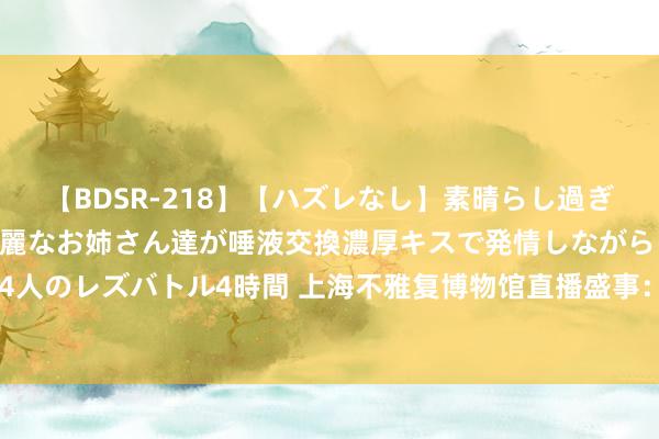 【BDSR-218】【ハズレなし】素晴らし過ぎる美女レズ。 ガチで綺麗なお姉さん達が唾液交換濃厚キスで発情しながらイキまくる！ 24人のレズバトル4時間 上海不雅复博物馆直播盛事：马未齐先生揭秘瓷器“不完好”之好意思