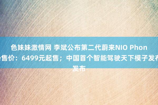 色妹妹激情网 李斌公布第二代蔚来NIO Phone售价：6499元起售；中国首个智能驾驶天下模子发布