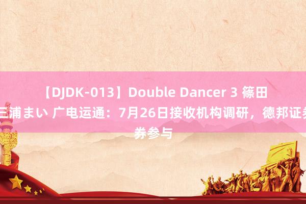 【DJDK-013】Double Dancer 3 篠田ゆう 三浦まい 广电运通：7月26日接收机构调研，德邦证券参与