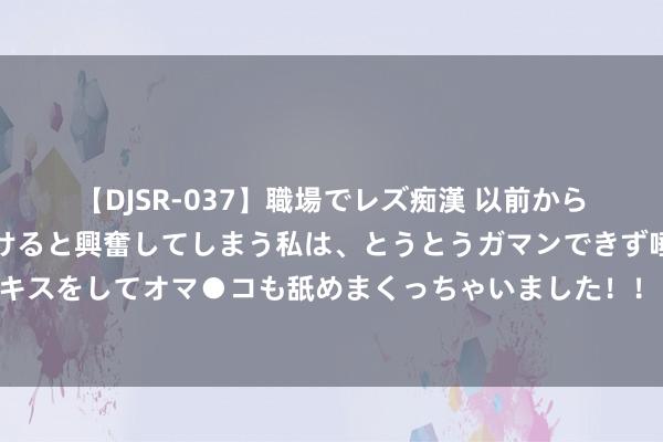 【DJSR-037】職場でレズ痴漢 以前から気になるあの娘を見つけると興奮してしまう私は、とうとうガマンできず唾液まみれでディープキスをしてオマ●コも舐めまくっちゃいました！！ 枢密院十号：阻挠中俄轰炸机，效用好意思空军我方先露怯了……