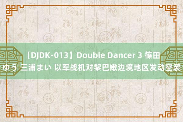 【DJDK-013】Double Dancer 3 篠田ゆう 三浦まい 以军战机对黎巴嫩边境地区发动空袭