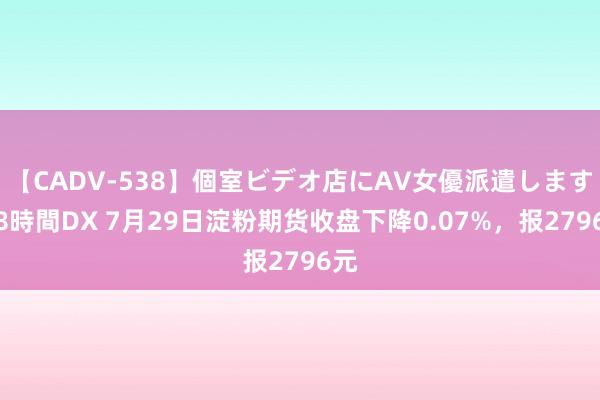 【CADV-538】個室ビデオ店にAV女優派遣します。8時間DX 7月29日淀粉期货收盘下降0.07%，报2796元