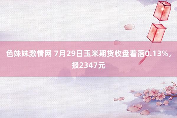 色妹妹激情网 7月29日玉米期货收盘着落0.13%，报2347元