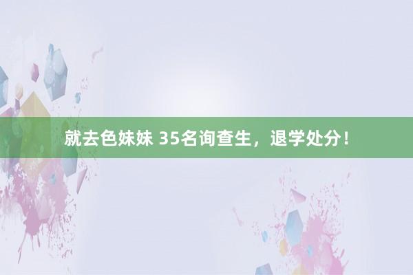 就去色妹妹 35名询查生，退学处分！