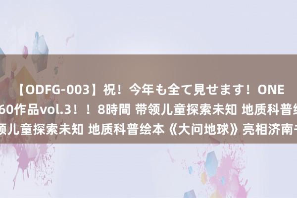 【ODFG-003】祝！今年も全て見せます！ONEDAFULL1年の軌跡全60作品vol.3！！8時間 带领儿童探索未知 地质科普绘本《大问地球》亮相济南书博会