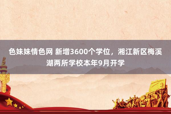 色妹妹情色网 新增3600个学位，湘江新区梅溪湖两所学校本年9月开学