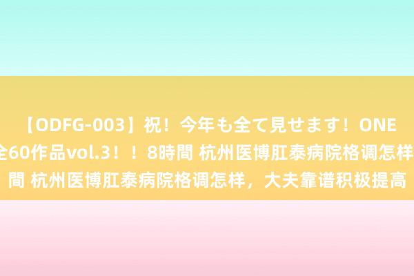 【ODFG-003】祝！今年も全て見せます！ONEDAFULL1年の軌跡全60作品vol.3！！8時間 杭州医博肛泰病院格调怎样，大夫靠谱积极提高