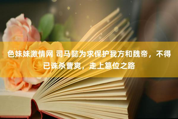 色妹妹激情网 司马懿为求保护我方和魏帝，不得已诛杀曹爽，走上篡位之路