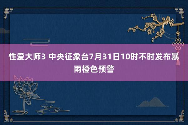 性爱大师3 中央征象台7月31日10时不时发布暴雨橙色预警