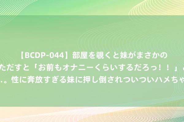 【BCDP-044】部屋を覗くと妹がまさかのアナルオナニー。問いただすと「お前もオナニーくらいするだろっ！！」と逆に襲われたボク…。性に奔放すぎる妹に押し倒されついついハメちゃった近親性交12編 当阳名医丨市中医病院脑病科