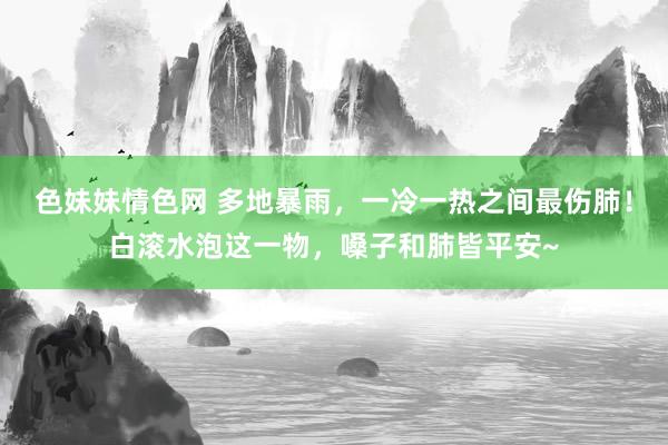 色妹妹情色网 多地暴雨，一冷一热之间最伤肺！白滚水泡这一物，嗓子和肺皆平安~