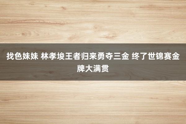 找色妹妹 林孝埈王者归来勇夺三金 终了世锦赛金牌大满贯