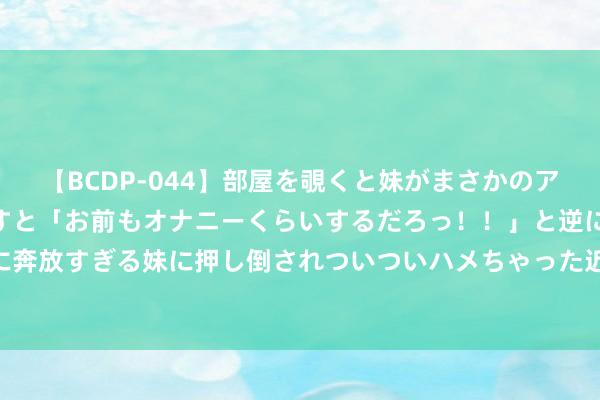 【BCDP-044】部屋を覗くと妹がまさかのアナルオナニー。問いただすと「お前もオナニーくらいするだろっ！！」と逆に襲われたボク…。性に奔放すぎる妹に押し倒されついついハメちゃった近親性交12編 短谈速滑世锦赛开战 中国队“拼”字率先