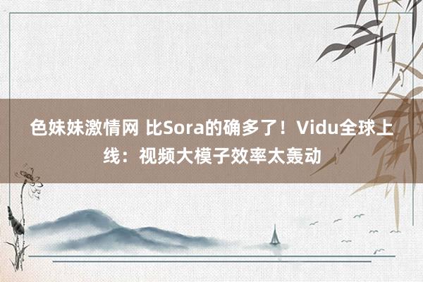 色妹妹激情网 比Sora的确多了！Vidu全球上线：视频大模子效率太轰动