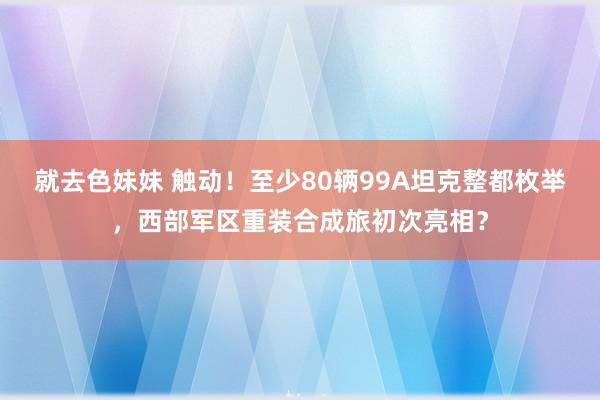 就去色妹妹 触动！至少80辆99A坦克整都枚举，西部军区重装合成旅初次亮相？