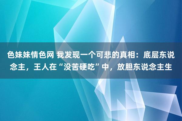 色妹妹情色网 我发现一个可悲的真相：底层东说念主，王人在“没苦硬吃”中，放胆东说念主生