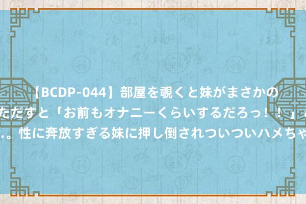 【BCDP-044】部屋を覗くと妹がまさかのアナルオナニー。問いただすと「お前もオナニーくらいするだろっ！！」と逆に襲われたボク…。性に奔放すぎる妹に押し倒されついついハメちゃった近親性交12編 大瓜！马筱梅不好生育？张兰回复小梅孕珠，作风大变！挑剔区炸了