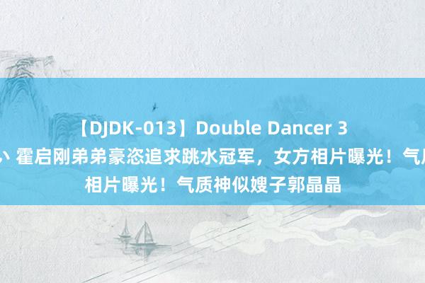 【DJDK-013】Double Dancer 3 篠田ゆう 三浦まい 霍启刚弟弟豪恣追求跳水冠军，女方相片曝光！气质神似嫂子郭晶晶