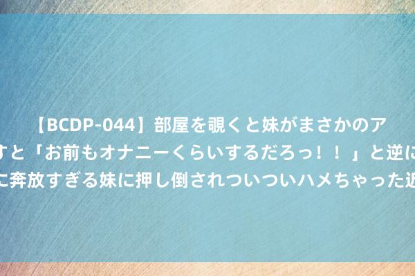 【BCDP-044】部屋を覗くと妹がまさかのアナルオナニー。問いただすと「お前もオナニーくらいするだろっ！！」と逆に襲われたボク…。性に奔放すぎる妹に押し倒されついついハメちゃった近親性交12編 北京市属高校11个博物馆8月起面向中小学生灵通