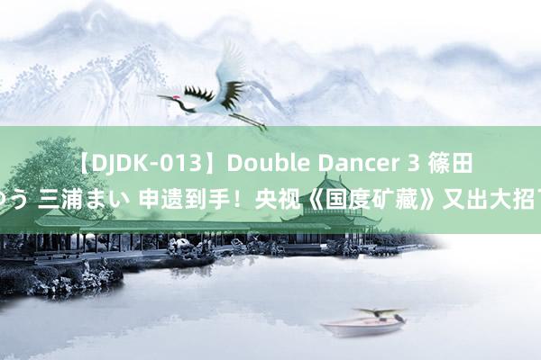 【DJDK-013】Double Dancer 3 篠田ゆう 三浦まい 申遗到手！央视《国度矿藏》又出大招了