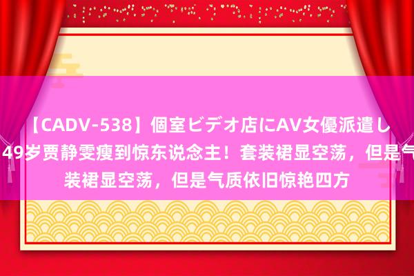 【CADV-538】個室ビデオ店にAV女優派遣します。8時間DX 49岁贾静雯瘦到惊东说念主！套装裙显空荡，但是气质依旧惊艳四方