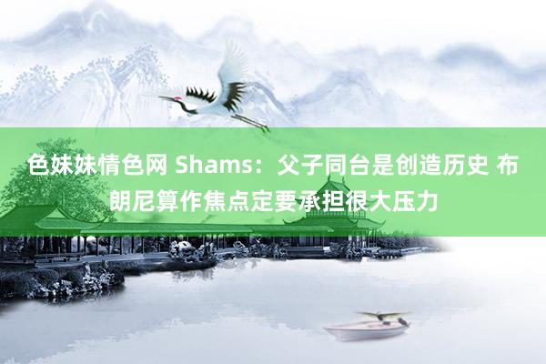 色妹妹情色网 Shams：父子同台是创造历史 布朗尼算作焦点定要承担很大压力