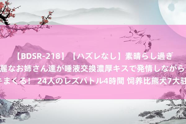 【BDSR-218】【ハズレなし】素晴らし過ぎる美女レズ。 ガチで綺麗なお姉さん達が唾液交換濃厚キスで発情しながらイキまくる！ 24人のレズバトル4時間 饲养比熊犬7大驻扎事项，外行铲屎官学起来！