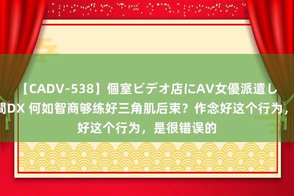 【CADV-538】個室ビデオ店にAV女優派遣します。8時間DX 何如智商够练好三角肌后束？作念好这个行为，是很错误的