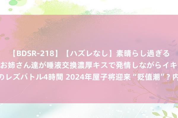 【BDSR-218】【ハズレなし】素晴らし過ぎる美女レズ。 ガチで綺麗なお姉さん達が唾液交換濃厚キスで発情しながらイキまくる！ 24人のレズバトル4時間 2024年屋子将迎来“贬值潮”? 内行直言: 本年房价或超出东说念主们瞎想