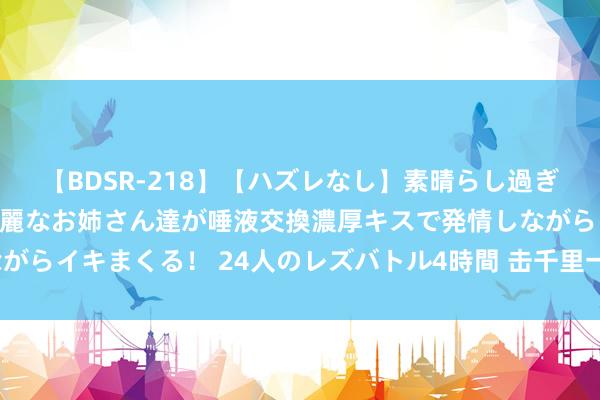 【BDSR-218】【ハズレなし】素晴らし過ぎる美女レズ。 ガチで綺麗なお姉さん達が唾液交換濃厚キスで発情しながらイキまくる！ 24人のレズバトル4時間 击千里一艘航母难度有多大？