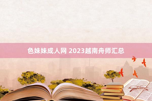 色妹妹成人网 2023越南舟师汇总