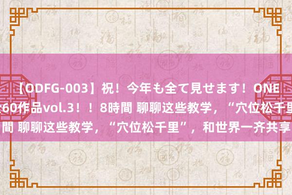 【ODFG-003】祝！今年も全て見せます！ONEDAFULL1年の軌跡全60作品vol.3！！8時間 聊聊这些教学，“穴位松千里”，和世界一齐共享