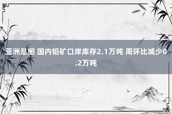 亚洲是图 国内铅矿口岸库存2.1万吨 周环比减少0.2万吨