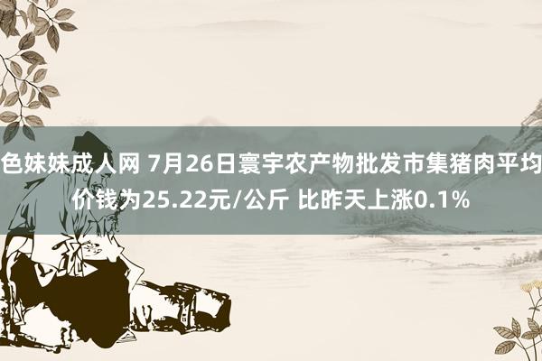 色妹妹成人网 7月26日寰宇农产物批发市集猪肉平均价钱为25.22元/公斤 比昨天上涨0.1%