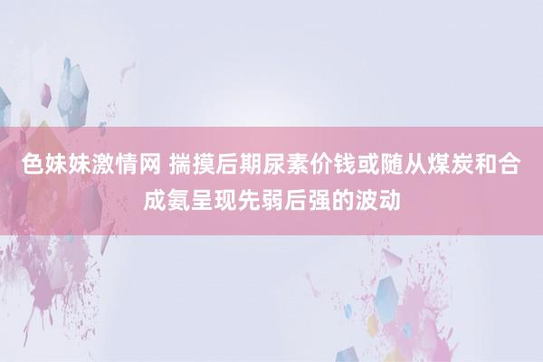 色妹妹激情网 揣摸后期尿素价钱或随从煤炭和合成氨呈现先弱后强的波动